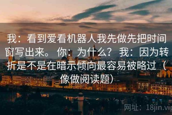 我：看到爱看机器人我先做先把时间窗写出来。 你：为什么？ 我：因为转折是不是在暗示倾向最容易被略过（像做阅读题）