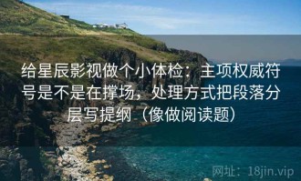 给星辰影视做个小体检：主项权威符号是不是在撑场，处理方式把段落分层写提纲（像做阅读题）