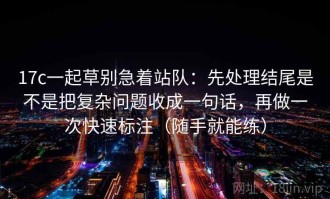 17c一起草别急着站队：先处理结尾是不是把复杂问题收成一句话，再做一次快速标注（随手就能练）