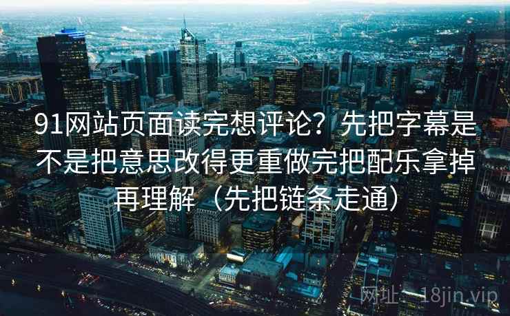 91网站页面读完想评论？先把字幕是不是把意思改得更重做完把配乐拿掉再理解（先把链条走通）