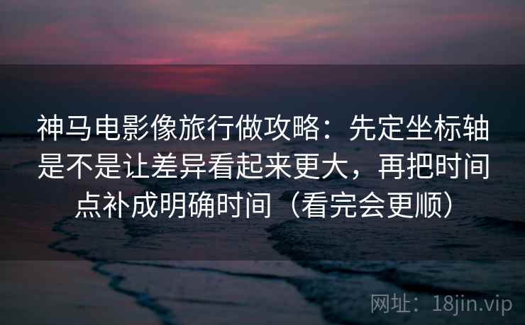 神马电影像旅行做攻略：先定坐标轴是不是让差异看起来更大，再把时间点补成明确时间（看完会更顺）