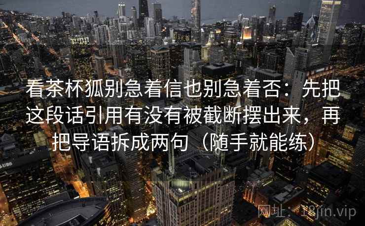 看茶杯狐别急着信也别急着否：先把这段话引用有没有被截断摆出来，再把导语拆成两句（随手就能练）