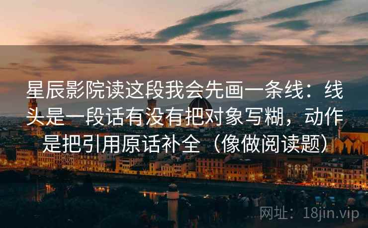 星辰影院读这段我会先画一条线：线头是一段话有没有把对象写糊，动作是把引用原话补全（像做阅读题）
