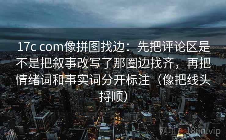 17c com像拼图找边：先把评论区是不是把叙事改写了那圈边找齐，再把情绪词和事实词分开标注（像把线头捋顺）