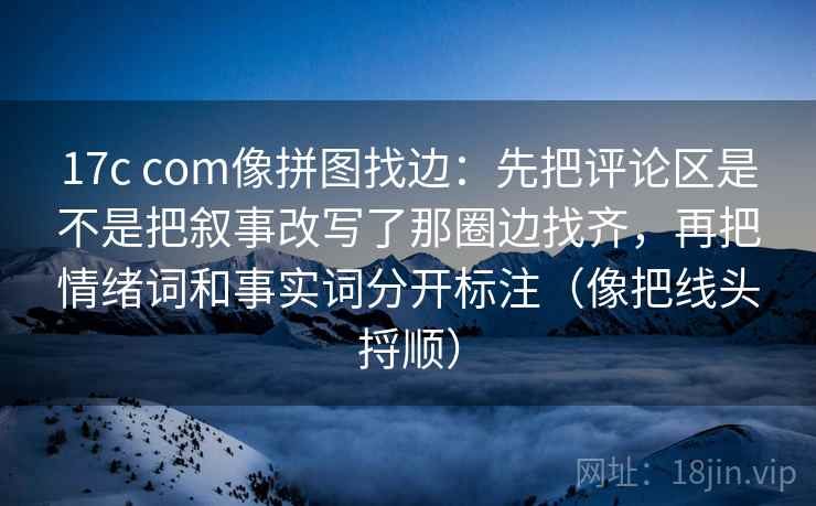 17c com像拼图找边：先把评论区是不是把叙事改写了那圈边找齐，再把情绪词和事实词分开标注（像把线头捋顺）