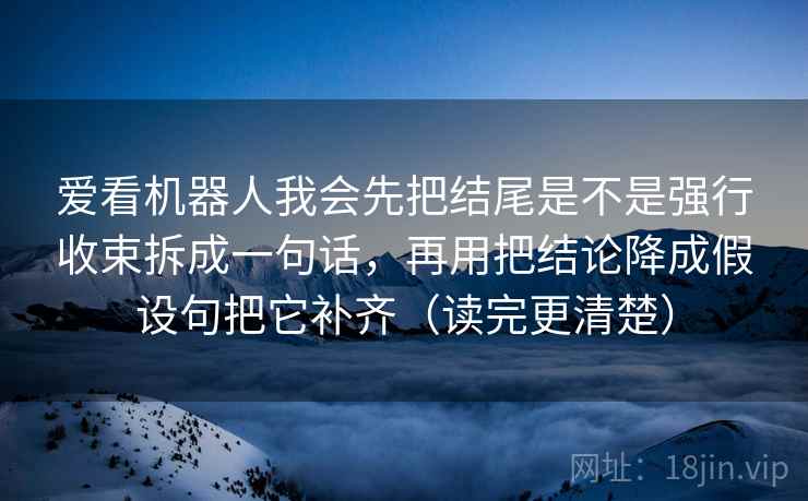爱看机器人我会先把结尾是不是强行收束拆成一句话,再用把结论降成假设句把它补齐(读完更清楚) 爱看机器人我会先把结尾是不是强行收束拆成一句话,再用把结论降成假设句把它补齐(读完更清楚)