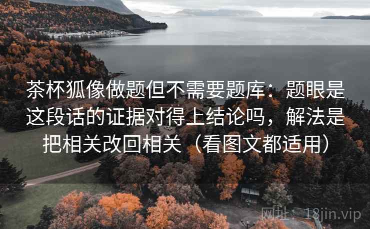 茶杯狐像做题但不需要题库:题眼是这段话的证据对得上结论吗,解法是把相关改回相关(看图文都适用) 茶杯狐像做题但不需要题库:题眼是这段话的证据对得上结论吗,解法是把相关改回相关(看图文都适用)