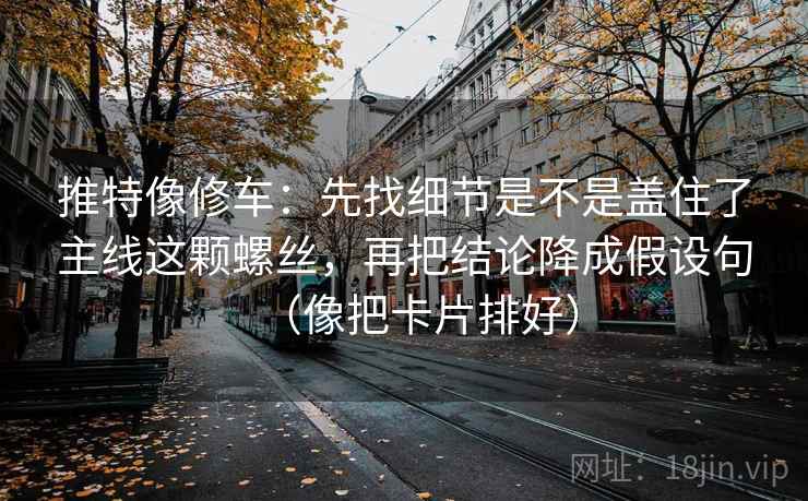推特像修车：先找细节是不是盖住了主线这颗螺丝，再把结论降成假设句（像把卡片排好）