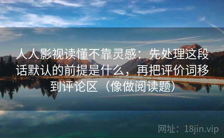 人人影视读懂不靠灵感：先处理这段话默认的前提是什么，再把评价词移到评论区（像做阅读题）