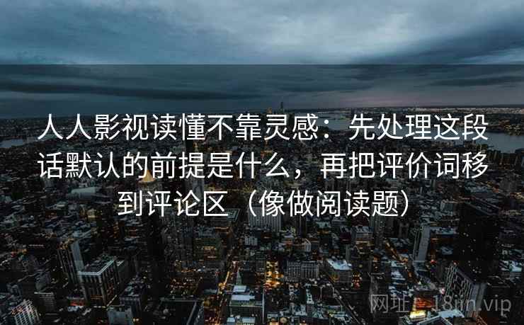 人人影视读懂不靠灵感：先处理这段话默认的前提是什么，再把评价词移到评论区（像做阅读题）