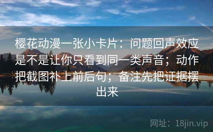 樱花动漫一张小卡片：问题回声效应是不是让你只看到同一类声音；动作把截图补上前后句；备注先把证据摆出来