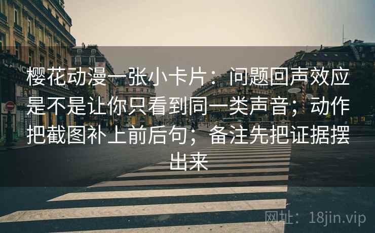 樱花动漫一张小卡片：问题回声效应是不是让你只看到同一类声音；动作把截图补上前后句；备注先把证据摆出来