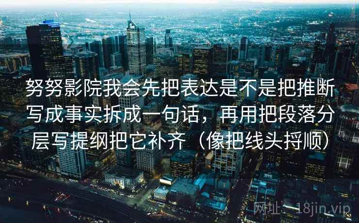 努努影院我会先把表达是不是把推断写成事实拆成一句话,再用把段落分层写提纲把它补齐(像把线头捋顺) 努努影院我会先把表达是不是把推断写成事实拆成一句话,再用把段落分层写提纲把它补齐(像把线头捋顺)