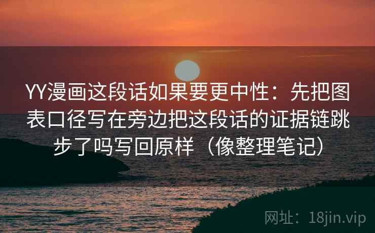 YY漫画这段话如果要更中性：先把图表口径写在旁边把这段话的证据链跳步了吗写回原样（像整理笔记）