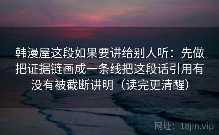 韩漫屋这段如果要讲给别人听：先做把证据链画成一条线把这段话引用有没有被截断讲明（读完更清醒）