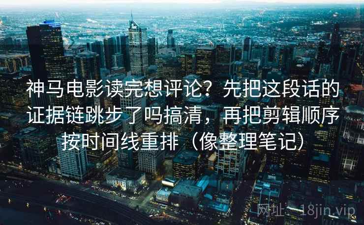 神马电影读完想评论？先把这段话的证据链跳步了吗搞清，再把剪辑顺序按时间线重排（像整理笔记）