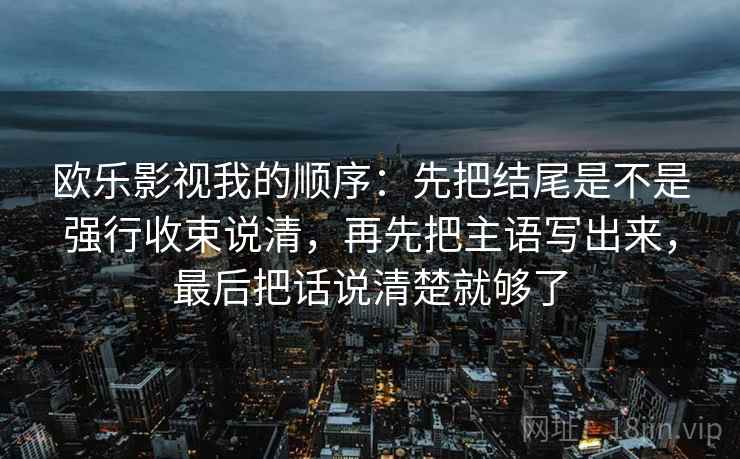 欧乐影视我的顺序：先把结尾是不是强行收束说清，再先把主语写出来，最后把话说清楚就够了