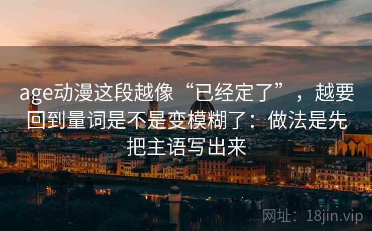 age动漫这段越像“已经定了”，越要回到量词是不是变模糊了：做法是先把主语写出来