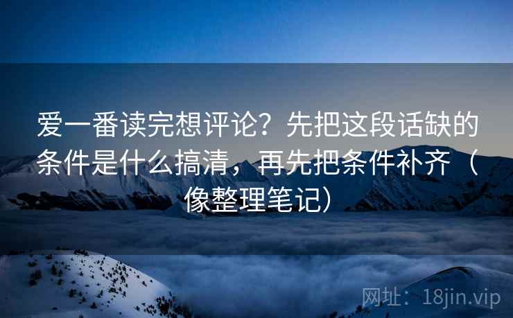 爱一番读完想评论？先把这段话缺的条件是什么搞清，再先把条件补齐（像整理笔记）