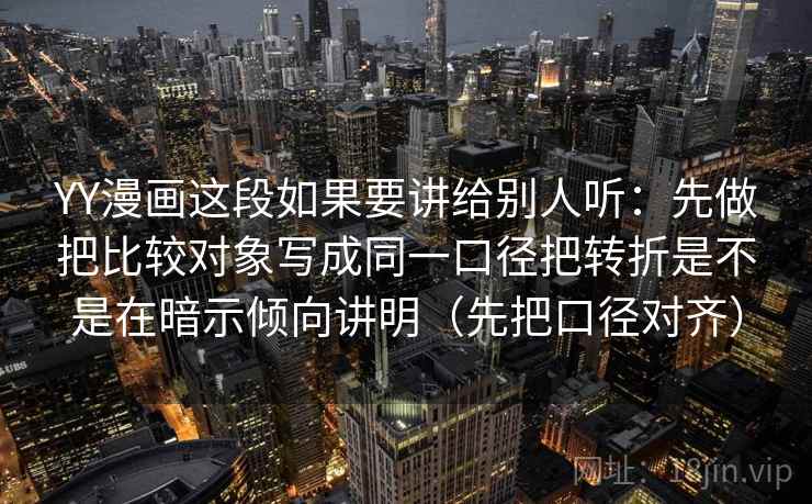 YY漫画这段如果要讲给别人听:先做把比较对象写成同一口径把转折是不是在暗示倾向讲明(先把口径对齐) YY漫画这段如果要讲给别人听:先做把比较对象写成同一口径把转折是不是在暗示倾向讲明(先把口径对齐)