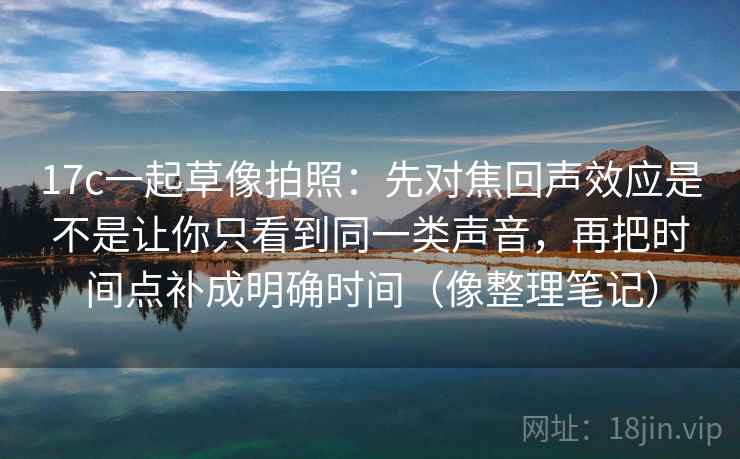 17c一起草像拍照：先对焦回声效应是不是让你只看到同一类声音，再把时间点补成明确时间（像整理笔记）