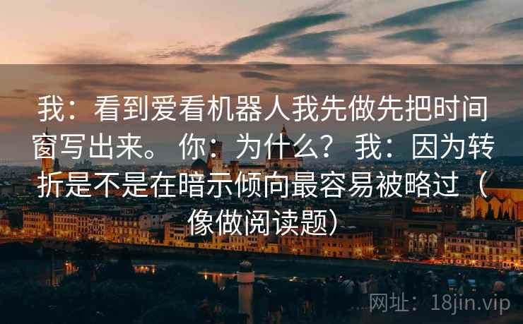 我:看到爱看机器人我先做先把时间窗写出来。 你:为什么? 我:因为转折是不是在暗示倾向最容易被略过(像做阅读题) 我:看到爱看机器人我先做先把时间窗写出来。 你:为什么? 我:因为转折是不是在暗示倾向最容易被略过(像做阅读题)