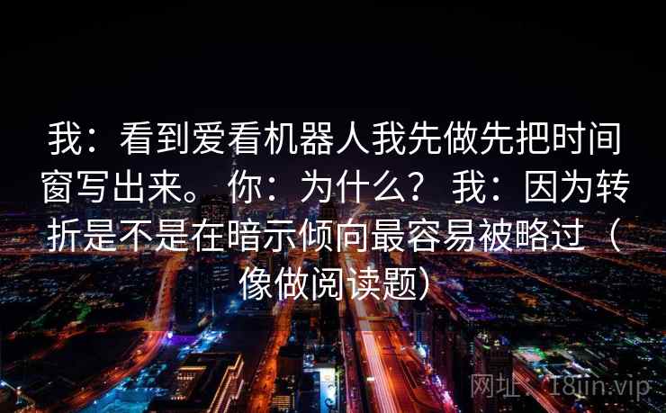 我:看到爱看机器人我先做先把时间窗写出来。 你:为什么? 我:因为转折是不是在暗示倾向最容易被略过(像做阅读题) 我:看到爱看机器人我先做先把时间窗写出来。 你:为什么? 我:因为转折是不是在暗示倾向最容易被略过(像做阅读题)