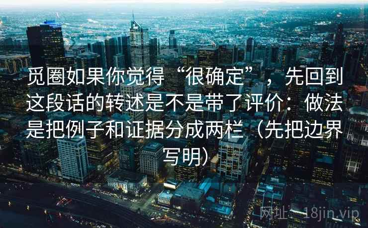 觅圈如果你觉得“很确定”,先回到这段话的转述是不是带了评价:做法是把例子和证据分成两栏(先把边界写明) 觅圈如果你觉得“很确定”,先回到这段话的转述是不是带了评价:做法是把例子和证据分成两栏(先把边界写明)