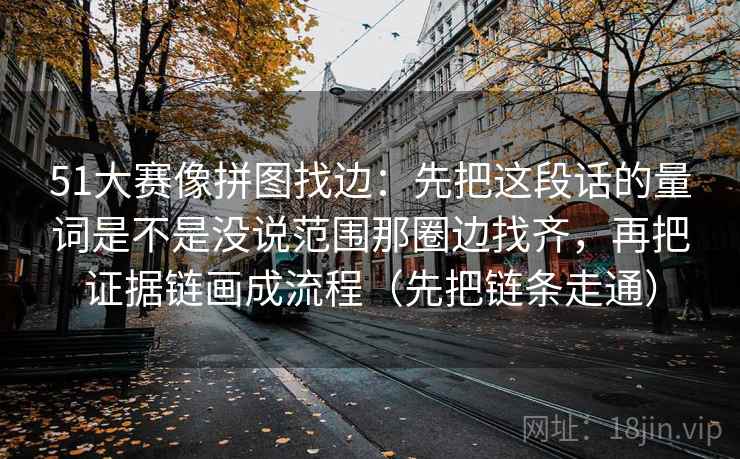 51大赛像拼图找边：先把这段话的量词是不是没说范围那圈边找齐，再把证据链画成流程（先把链条走通）