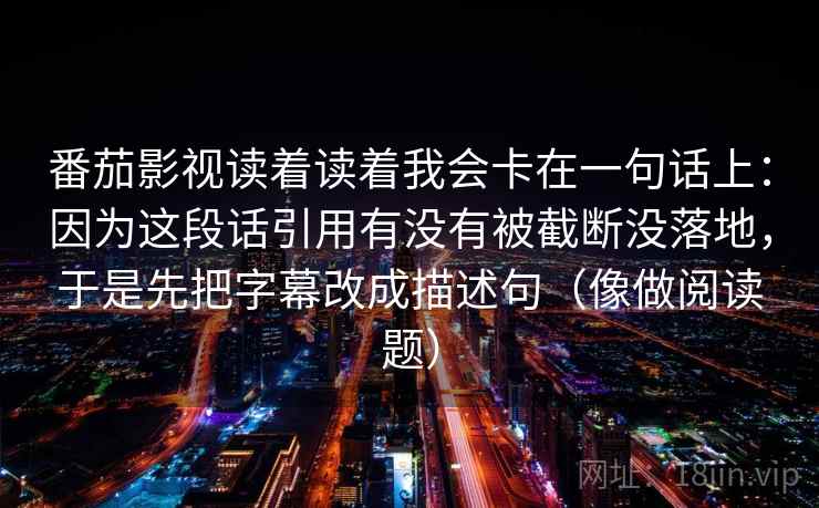 番茄影视读着读着我会卡在一句话上:因为这段话引用有没有被截断没落地,于是先把字幕改成描述句(像做阅读题) 番茄影视读着读着我会卡在一句话上:因为这段话引用有没有被截断没落地,于是先把字幕改成描述句(像做阅读题)